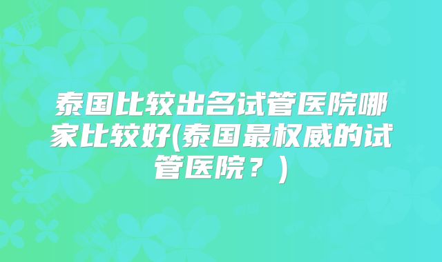 泰国比较出名试管医院哪家比较好(泰国最权威的试管医院？)