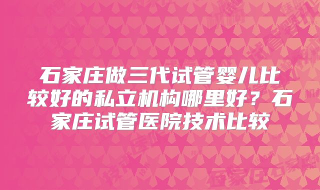 石家庄做三代试管婴儿比较好的私立机构哪里好？石家庄试管医院技术比较