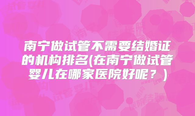 南宁做试管不需要结婚证的机构排名(在南宁做试管婴儿在哪家医院好呢?)