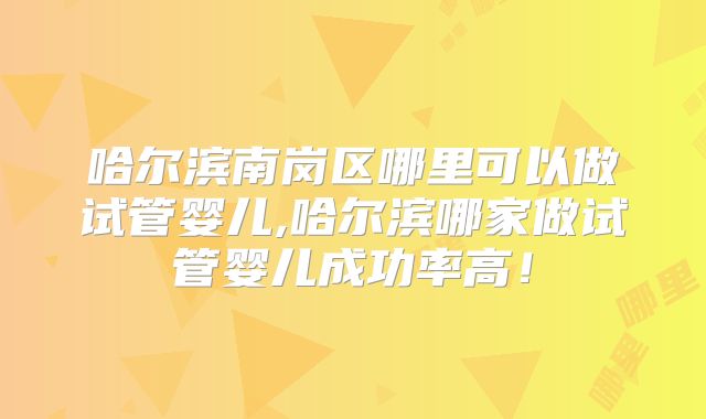 哈尔滨南岗区哪里可以做试管婴儿,哈尔滨哪家做试管婴儿成功率高！