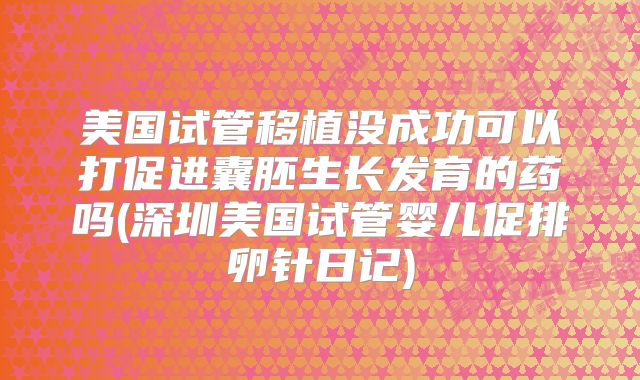 美国试管移植没成功可以打促进囊胚生长发育的药吗(深圳美国试管婴儿促排卵针日记)