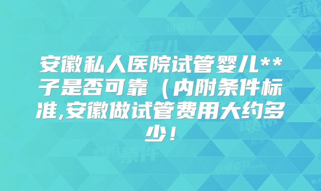 安徽私人医院试管婴儿**子是否可靠（内附条件标准,安徽做试管费用大约多少！
