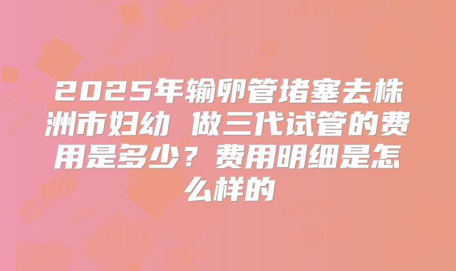 2025年输卵管堵塞去株洲市妇幼 做三代试管的费用是多少？费用明细是怎么样的