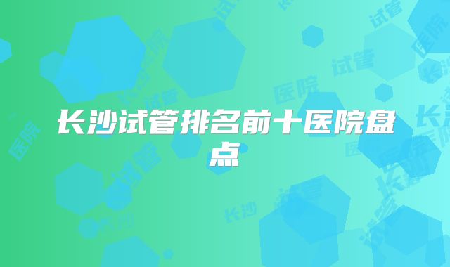 长沙试管排名前十医院盘点