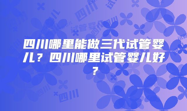 四川哪里能做三代试管婴儿？四川哪里试管婴儿好？