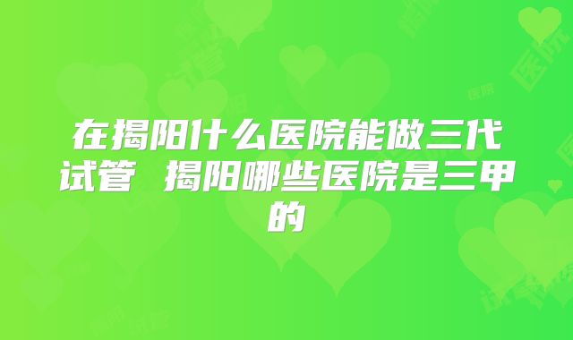 在揭阳什么医院能做三代试管 揭阳哪些医院是三甲的