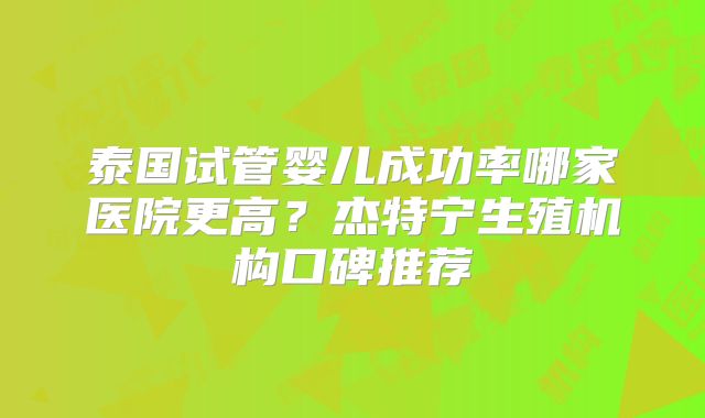泰国试管婴儿成功率哪家医院更高？杰特宁生殖机构口碑推荐