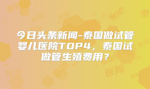 今日头条新闻-泰国做试管婴儿医院TOP4,泰国试做管生殖费用?