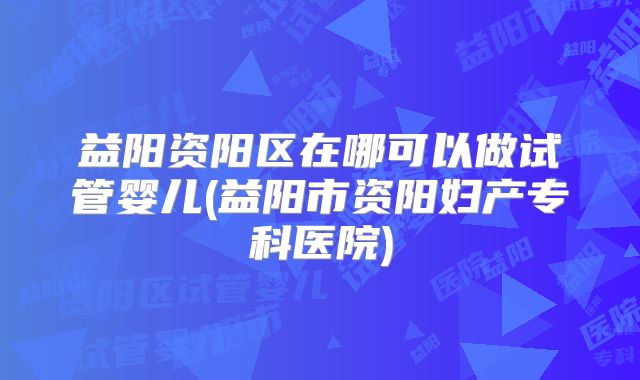 益阳资阳区在哪可以做试管婴儿(益阳市资阳妇产专科医院)