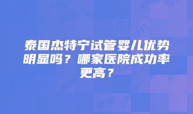 泰国杰特宁试管婴儿优势明显吗？哪家医院成功率更高？