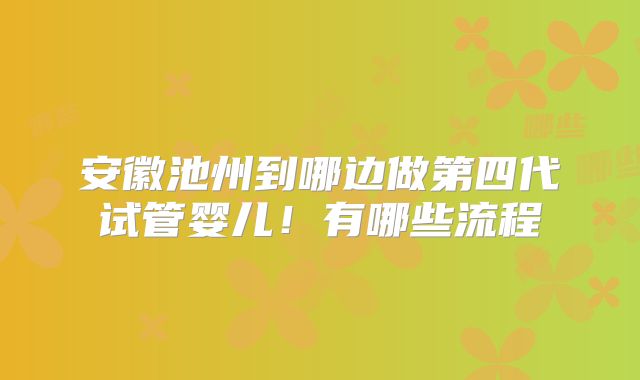 安徽池州到哪边做第四代试管婴儿!有哪些流程