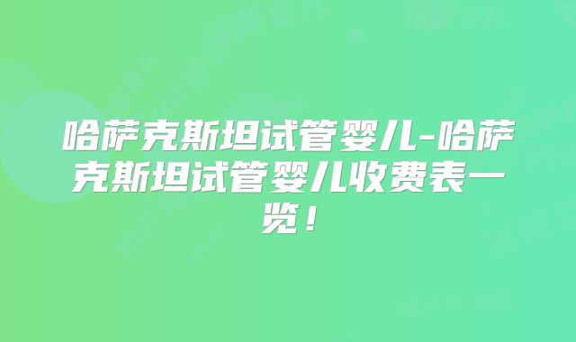 哈萨克斯坦试管婴儿-哈萨克斯坦试管婴儿收费表一览!