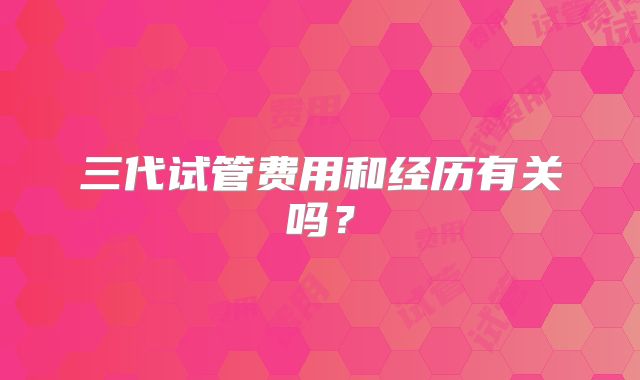 三代试管费用和经历有关吗？