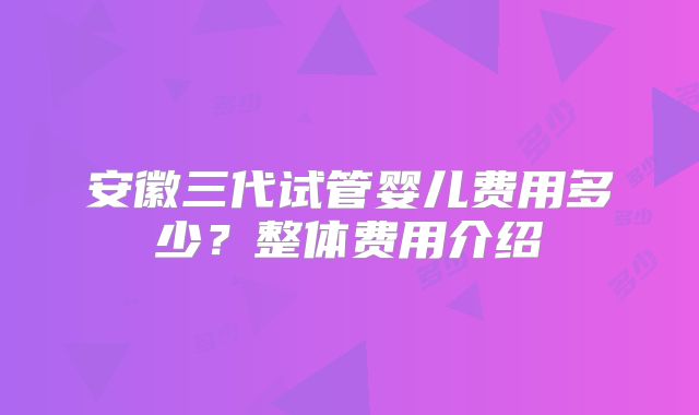 安徽三代试管婴儿费用多少?整体费用介绍