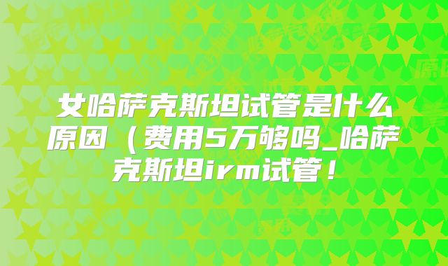 女哈萨克斯坦试管是什么原因(费用5万够吗_哈萨克斯坦irm试管!