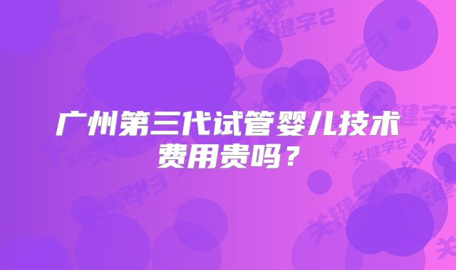 广州第三代试管婴儿技术费用贵吗?