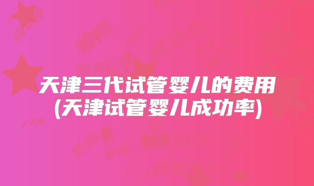天津三代试管婴儿的费用(天津试管婴儿成功率)