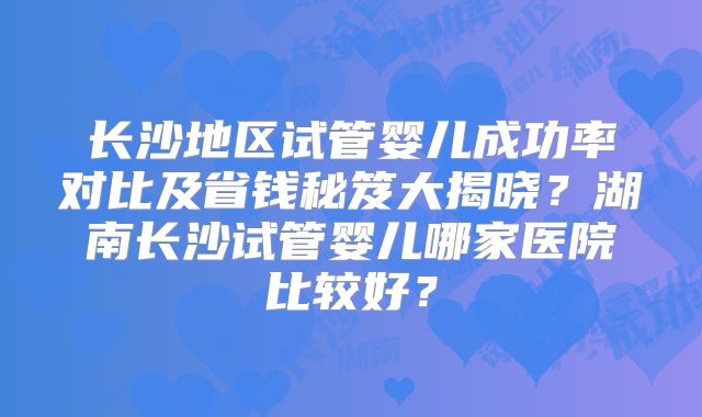 长沙地区试管婴儿成功率对比及省钱秘笈大揭晓？湖南长沙试管婴儿哪家医院比较好？