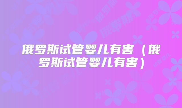 俄罗斯试管婴儿有害（俄罗斯试管婴儿有害）