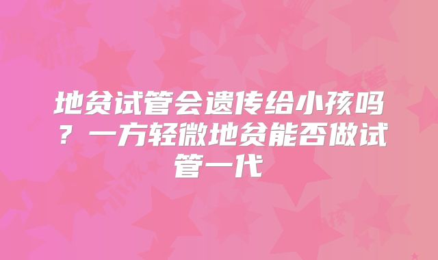 地贫试管会遗传给小孩吗？一方轻微地贫能否做试管一代