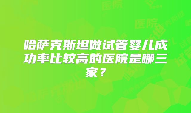 哈萨克斯坦做试管婴儿成功率比较高的医院是哪三家？