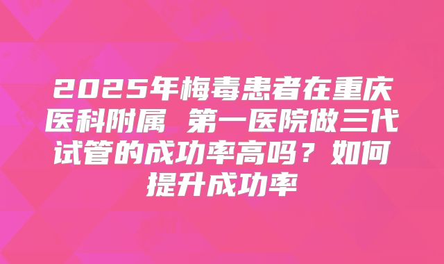 2025年梅毒患者在重庆医科附属 第一医院做三代试管的成功率高吗?如何提升成功率