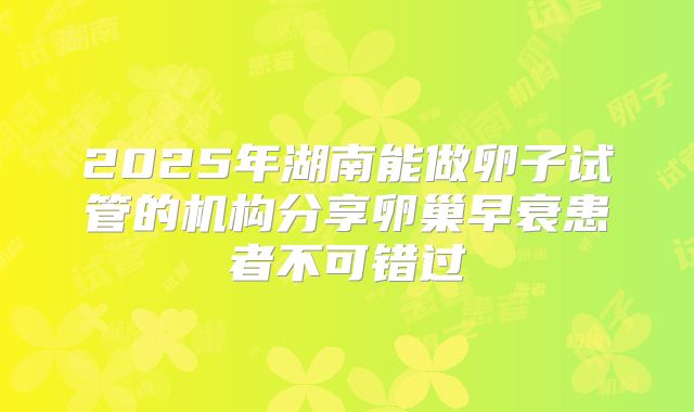 2025年湖南能做卵子试管的机构分享卵巢早衰患者不可错过