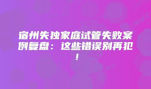 宿州失独家庭试管失败案例复盘：这些错误别再犯！