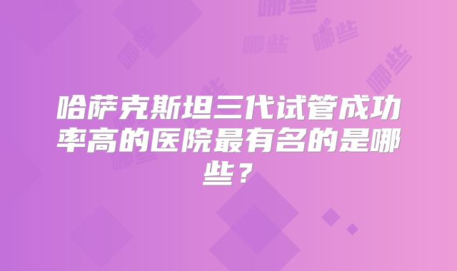哈萨克斯坦三代试管成功率高的医院最有名的是哪些？