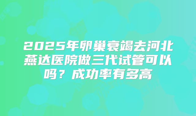2025年卵巢衰竭去河北燕达医院做三代试管可以吗?成功率有多高