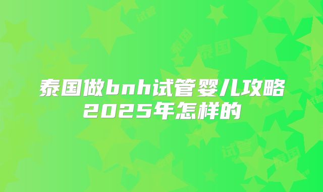 泰国做bnh试管婴儿攻略2025年怎样的