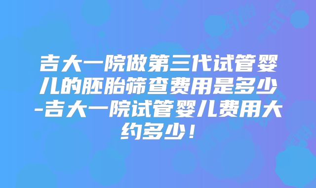 吉大一院做第三代试管婴儿的胚胎筛查费用是多少-吉大一院试管婴儿费用大约多少!