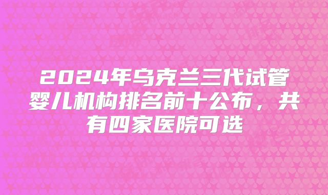 2024年乌克兰三代试管婴儿机构排名前十公布,共有四家医院可选