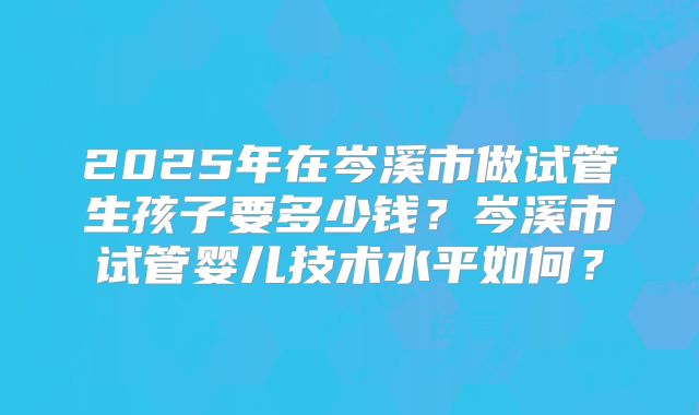 2025年在岑溪市做试管生孩子要多少钱？岑溪市试管婴儿技术水平如何？