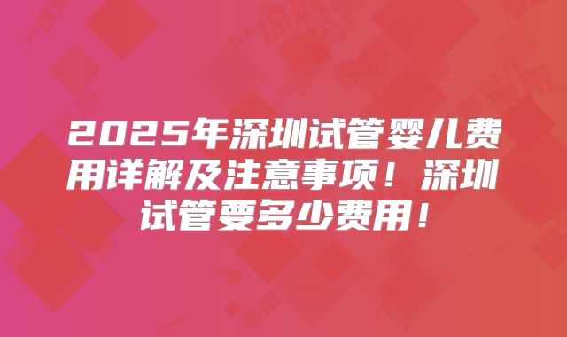 2025年深圳试管婴儿费用详解及注意事项！深圳试管要多少费用！