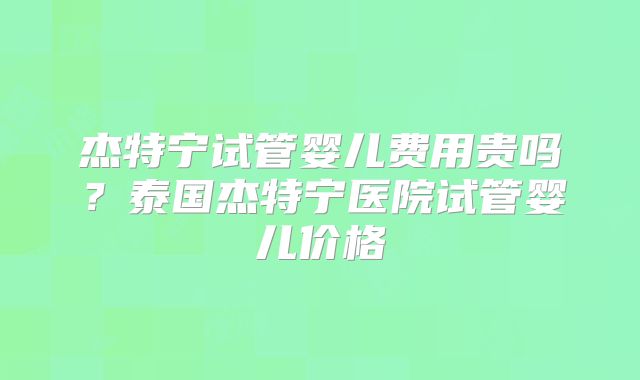 杰特宁试管婴儿费用贵吗?泰国杰特宁医院试管婴儿价格
