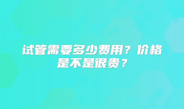 试管需要多少费用?价格是不是很贵?