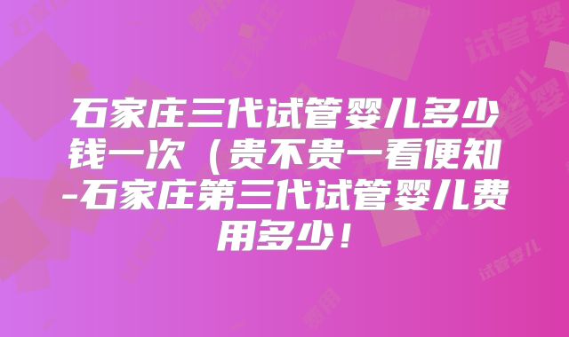 石家庄三代试管婴儿多少钱一次（贵不贵一看便知-石家庄第三代试管婴儿费用多少！