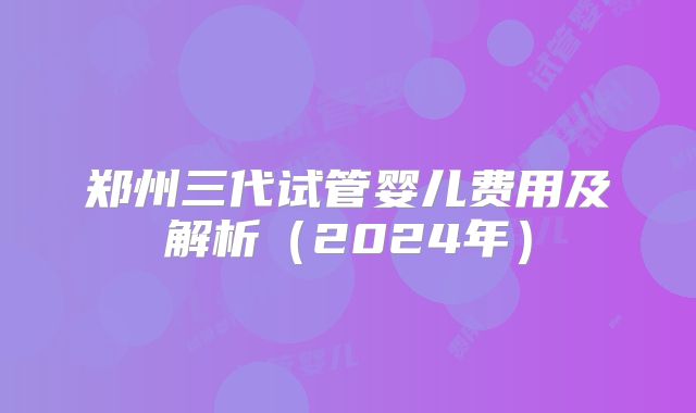 郑州三代试管婴儿费用及解析（2024年）