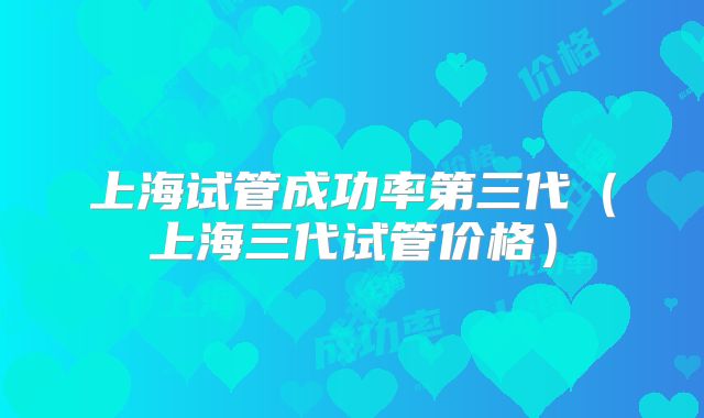 上海试管成功率第三代（上海三代试管价格）