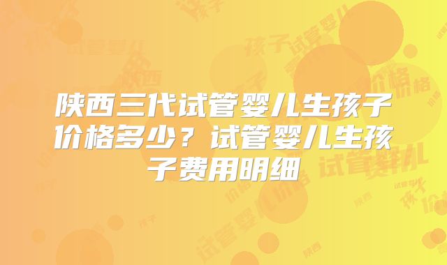 陕西三代试管婴儿生孩子价格多少？试管婴儿生孩子费用明细
