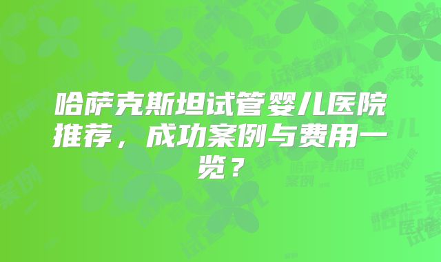 哈萨克斯坦试管婴儿医院推荐，成功案例与费用一览？