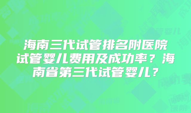 海南三代试管排名附医院试管婴儿费用及成功率？海南省第三代试管婴儿？