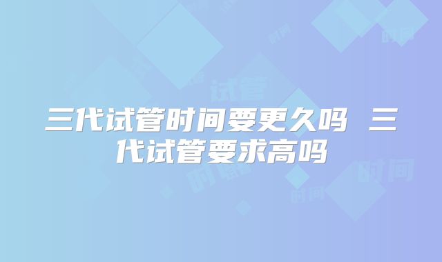 三代试管时间要更久吗 三代试管要求高吗