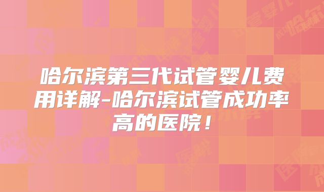 哈尔滨第三代试管婴儿费用详解-哈尔滨试管成功率高的医院！
