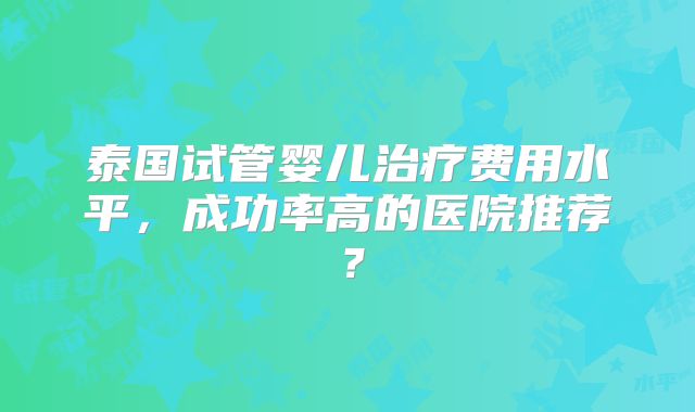 泰国试管婴儿治疗费用水平，成功率高的医院推荐？
