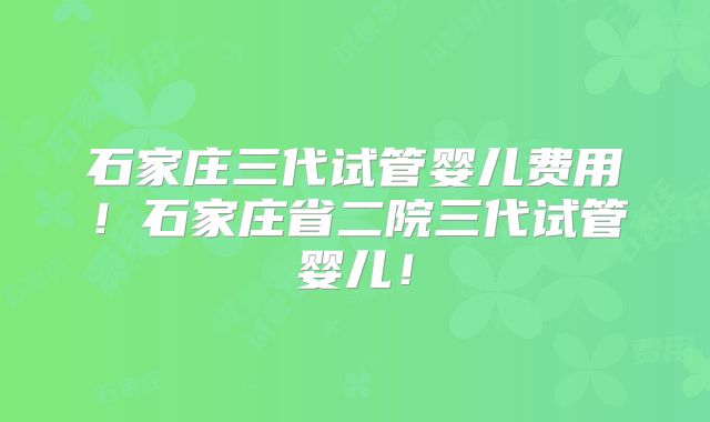 石家庄三代试管婴儿费用!石家庄省二院三代试管婴儿!