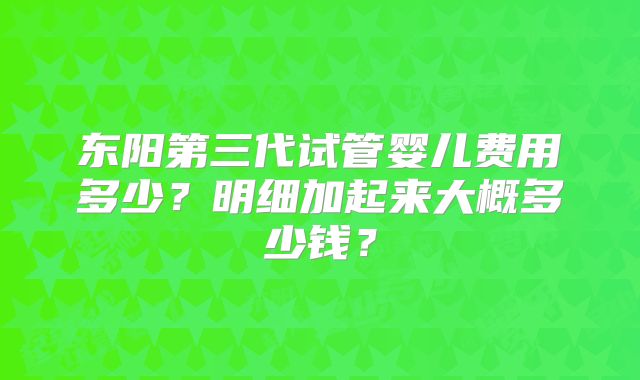 东阳第三代试管婴儿费用多少？明细加起来大概多少钱？
