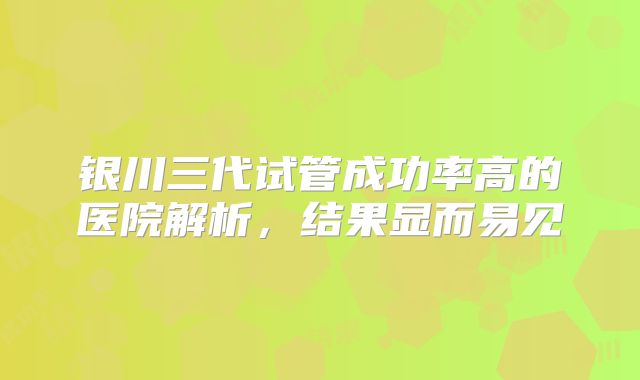 银川三代试管成功率高的医院解析，结果显而易见