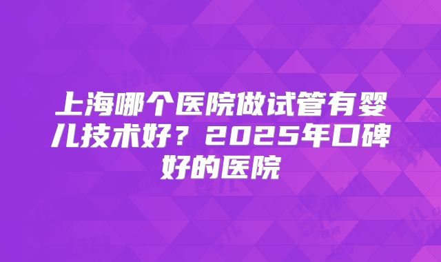 上海哪个医院做试管有婴儿技术好？2025年口碑好的医院